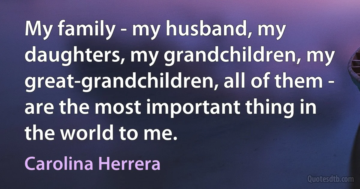 My family - my husband, my daughters, my grandchildren, my great-grandchildren, all of them - are the most important thing in the world to me. (Carolina Herrera)