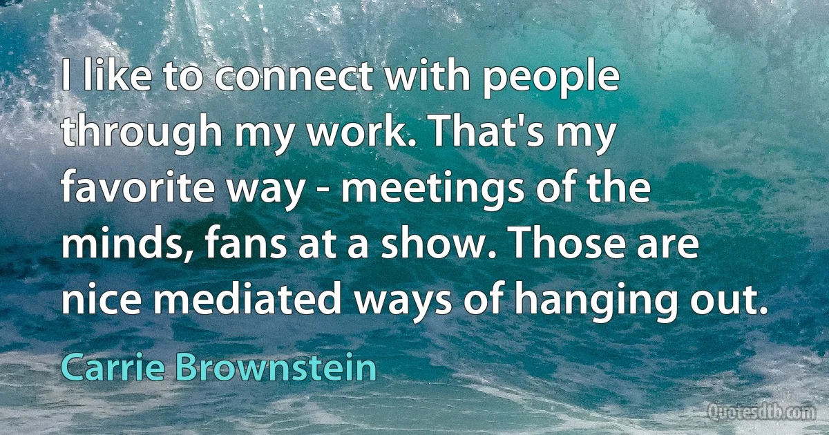 I like to connect with people through my work. That's my favorite way - meetings of the minds, fans at a show. Those are nice mediated ways of hanging out. (Carrie Brownstein)