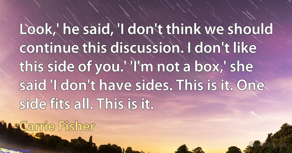 Look,' he said, 'I don't think we should continue this discussion. I don't like this side of you.' 'I'm not a box,' she said 'I don't have sides. This is it. One side fits all. This is it. (Carrie Fisher)