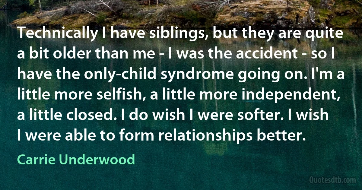 Technically I have siblings, but they are quite a bit older than me - I was the accident - so I have the only-child syndrome going on. I'm a little more selfish, a little more independent, a little closed. I do wish I were softer. I wish I were able to form relationships better. (Carrie Underwood)