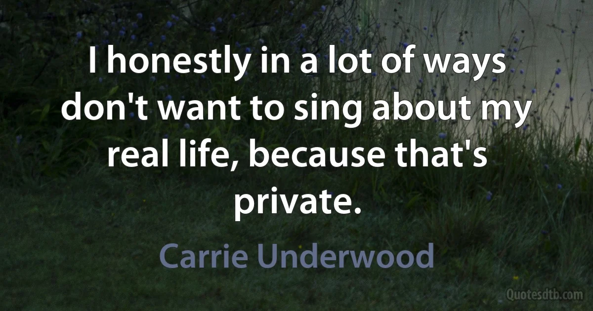 I honestly in a lot of ways don't want to sing about my real life, because that's private. (Carrie Underwood)