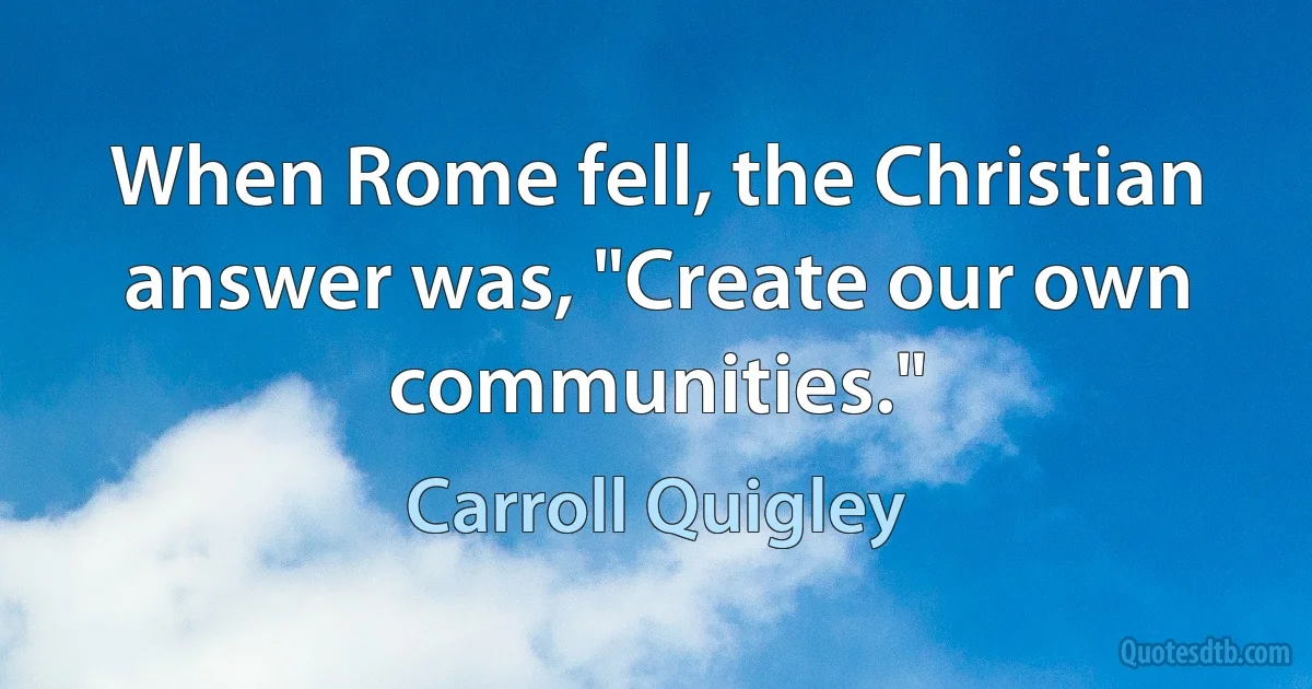 When Rome fell, the Christian answer was, "Create our own communities." (Carroll Quigley)