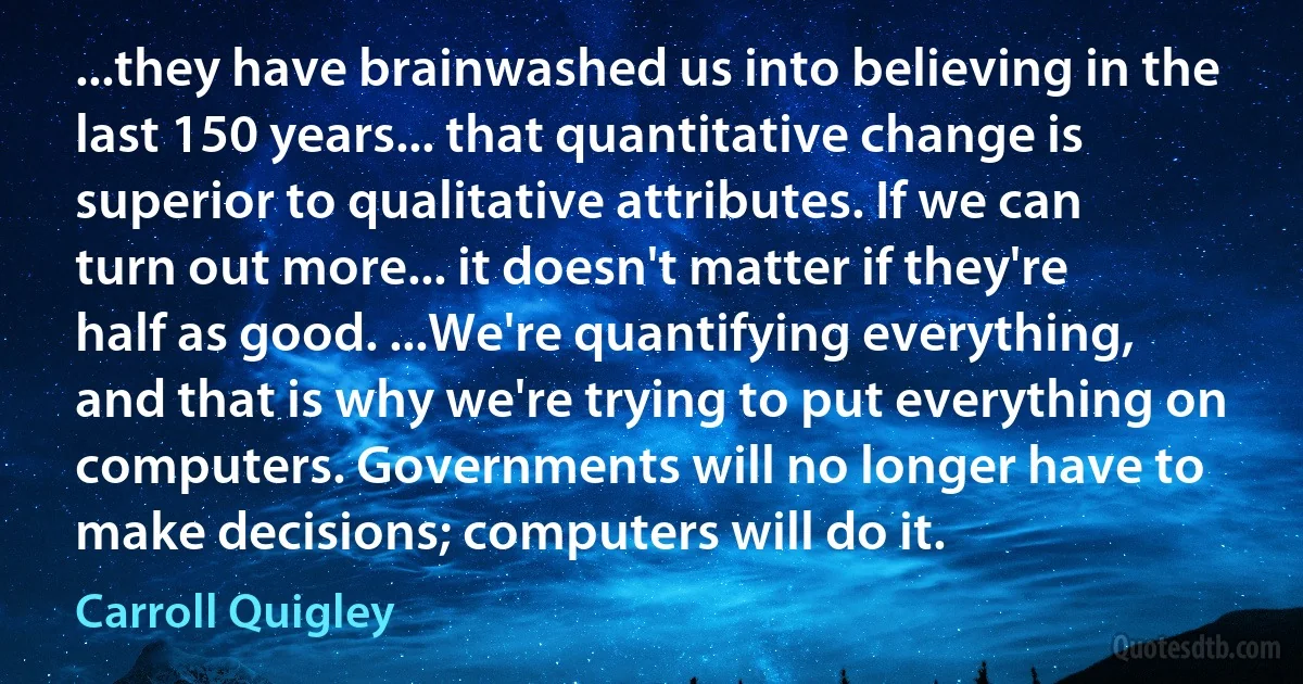 ...they have brainwashed us into believing in the last 150 years... that quantitative change is superior to qualitative attributes. If we can turn out more... it doesn't matter if they're half as good. ...We're quantifying everything, and that is why we're trying to put everything on computers. Governments will no longer have to make decisions; computers will do it. (Carroll Quigley)