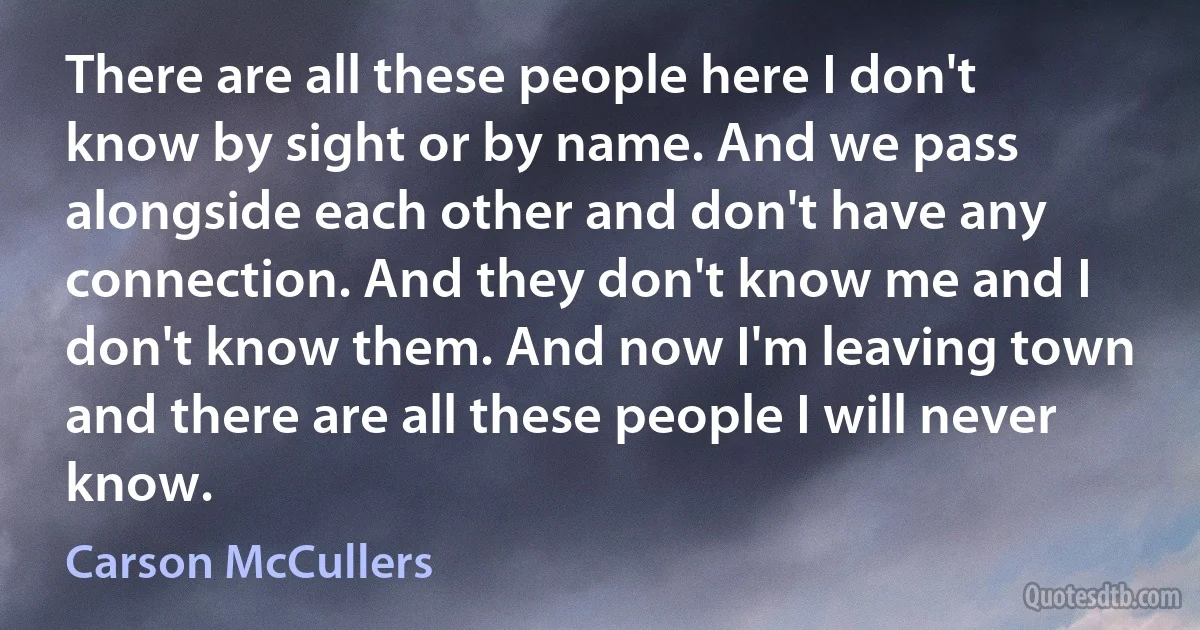 There are all these people here I don't know by sight or by name. And we pass alongside each other and don't have any connection. And they don't know me and I don't know them. And now I'm leaving town and there are all these people I will never know. (Carson McCullers)