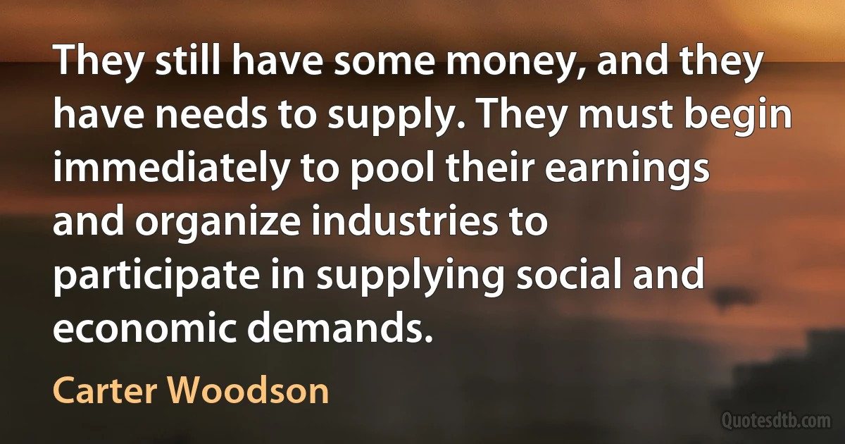 They still have some money, and they have needs to supply. They must begin immediately to pool their earnings and organize industries to participate in supplying social and economic demands. (Carter Woodson)