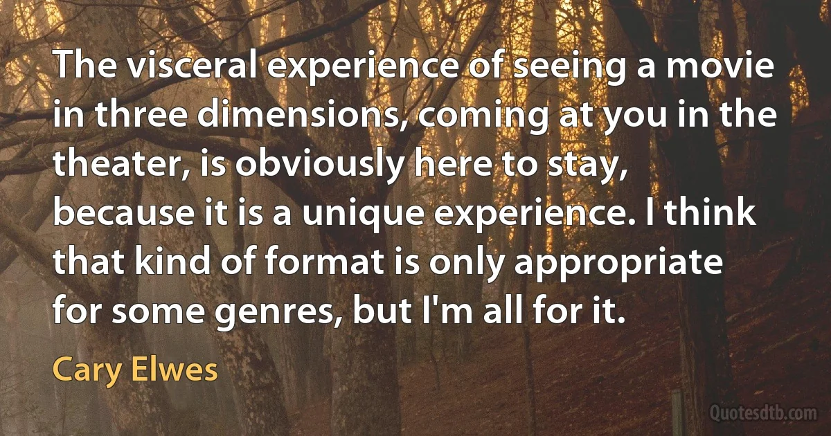 The visceral experience of seeing a movie in three dimensions, coming at you in the theater, is obviously here to stay, because it is a unique experience. I think that kind of format is only appropriate for some genres, but I'm all for it. (Cary Elwes)