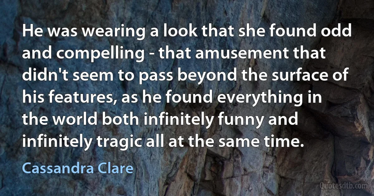 He was wearing a look that she found odd and compelling - that amusement that didn't seem to pass beyond the surface of his features, as he found everything in the world both infinitely funny and infinitely tragic all at the same time. (Cassandra Clare)