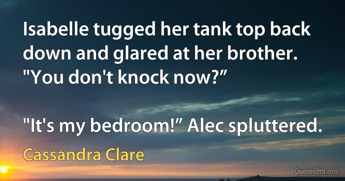 Isabelle tugged her tank top back down and glared at her brother. "You don't knock now?”

"It's my bedroom!” Alec spluttered. (Cassandra Clare)