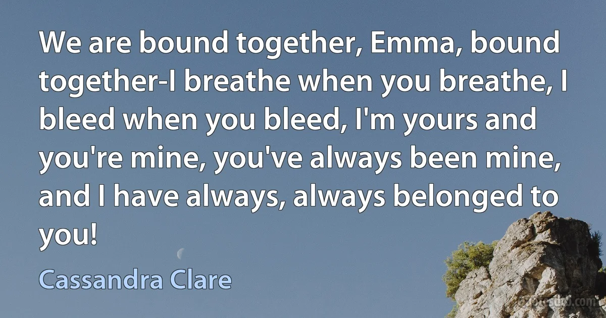 We are bound together, Emma, bound together-I breathe when you breathe, I bleed when you bleed, I'm yours and you're mine, you've always been mine, and I have always, always belonged to you! (Cassandra Clare)