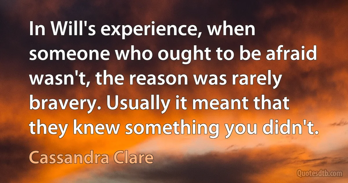 In Will's experience, when someone who ought to be afraid wasn't, the reason was rarely bravery. Usually it meant that they knew something you didn't. (Cassandra Clare)