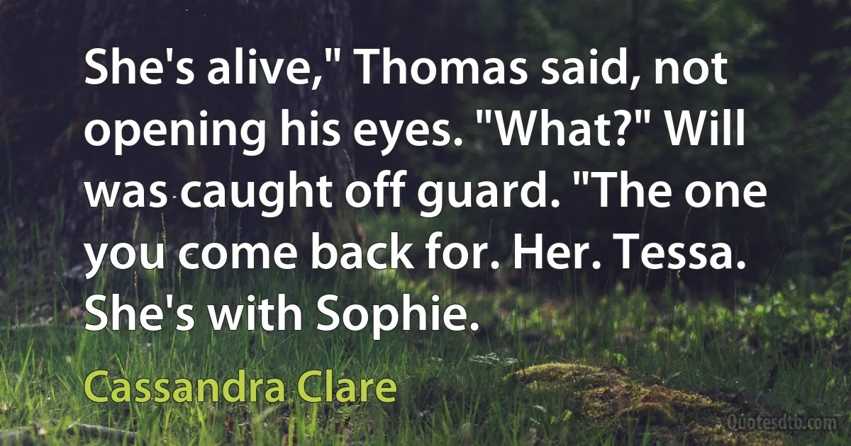 She's alive," Thomas said, not opening his eyes. "What?" Will was caught off guard. "The one you come back for. Her. Tessa. She's with Sophie. (Cassandra Clare)