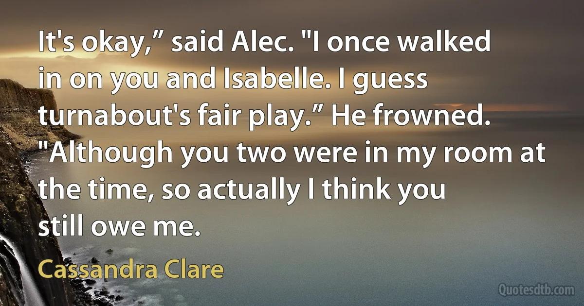 It's okay,” said Alec. "I once walked in on you and Isabelle. I guess turnabout's fair play.” He frowned. "Although you two were in my room at the time, so actually I think you still owe me. (Cassandra Clare)