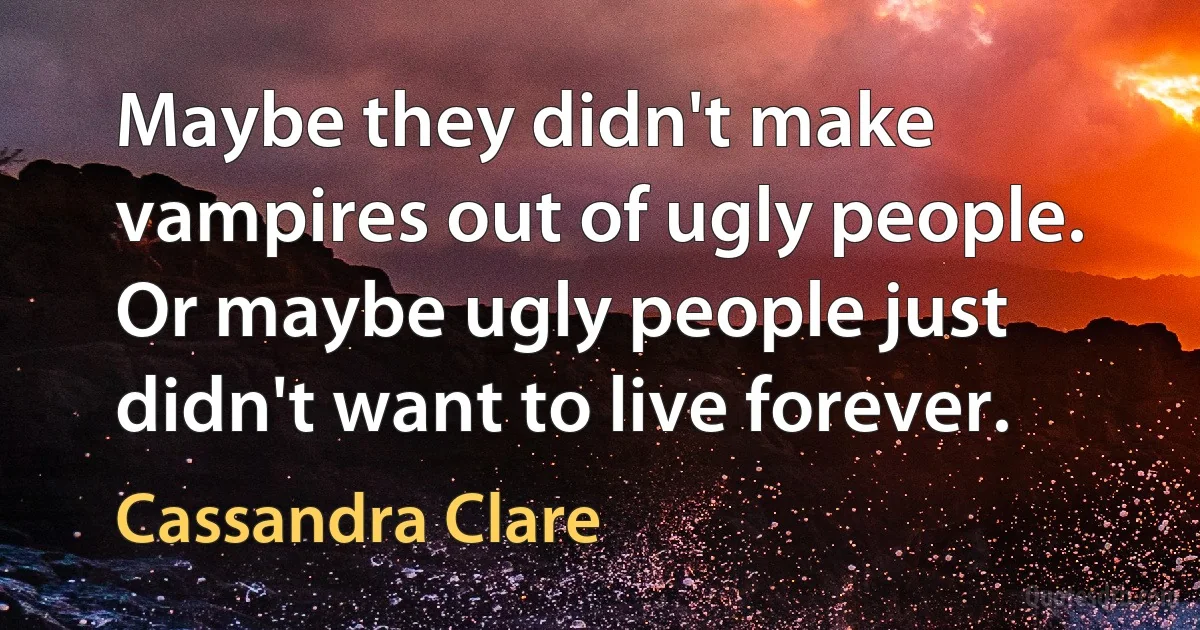 Maybe they didn't make vampires out of ugly people. Or maybe ugly people just didn't want to live forever. (Cassandra Clare)