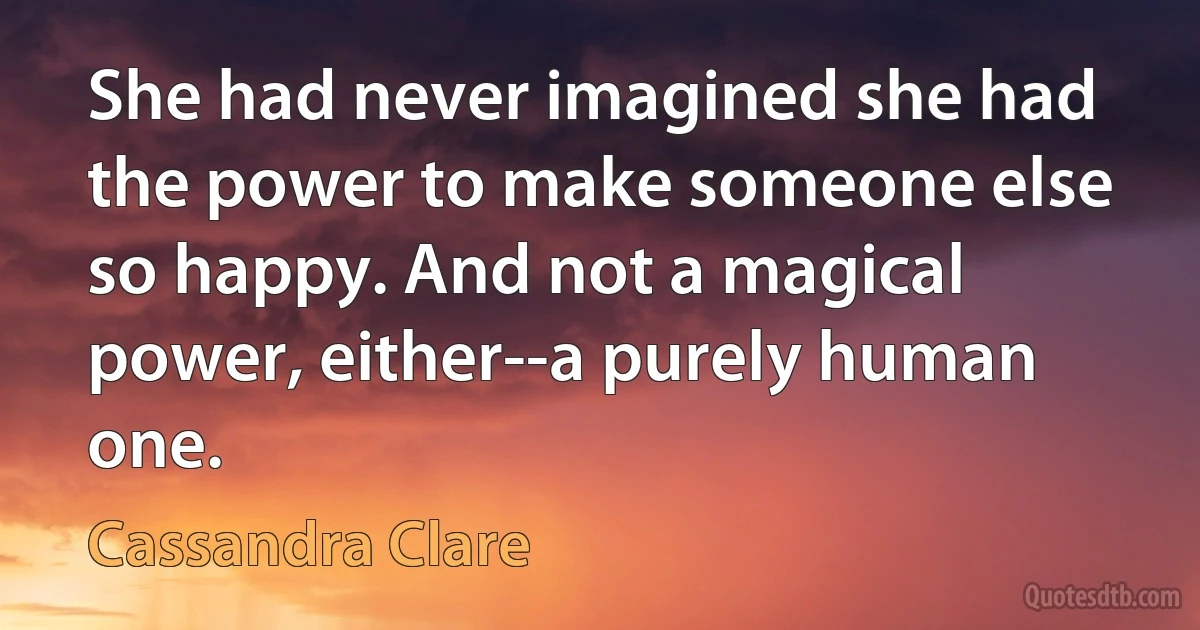 She had never imagined she had the power to make someone else so happy. And not a magical power, either--a purely human one. (Cassandra Clare)