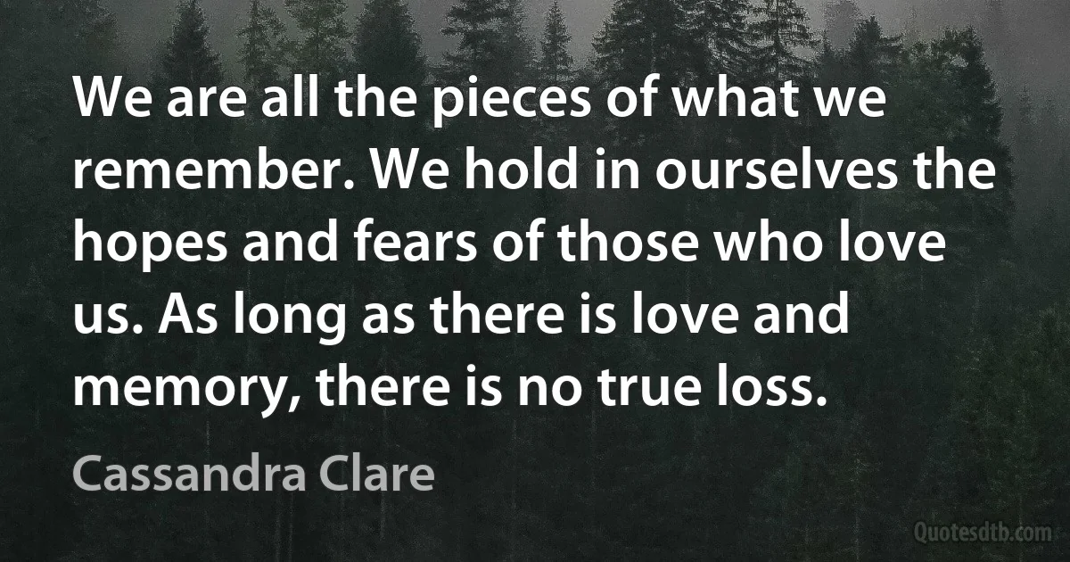We are all the pieces of what we remember. We hold in ourselves the hopes and fears of those who love us. As long as there is love and memory, there is no true loss. (Cassandra Clare)