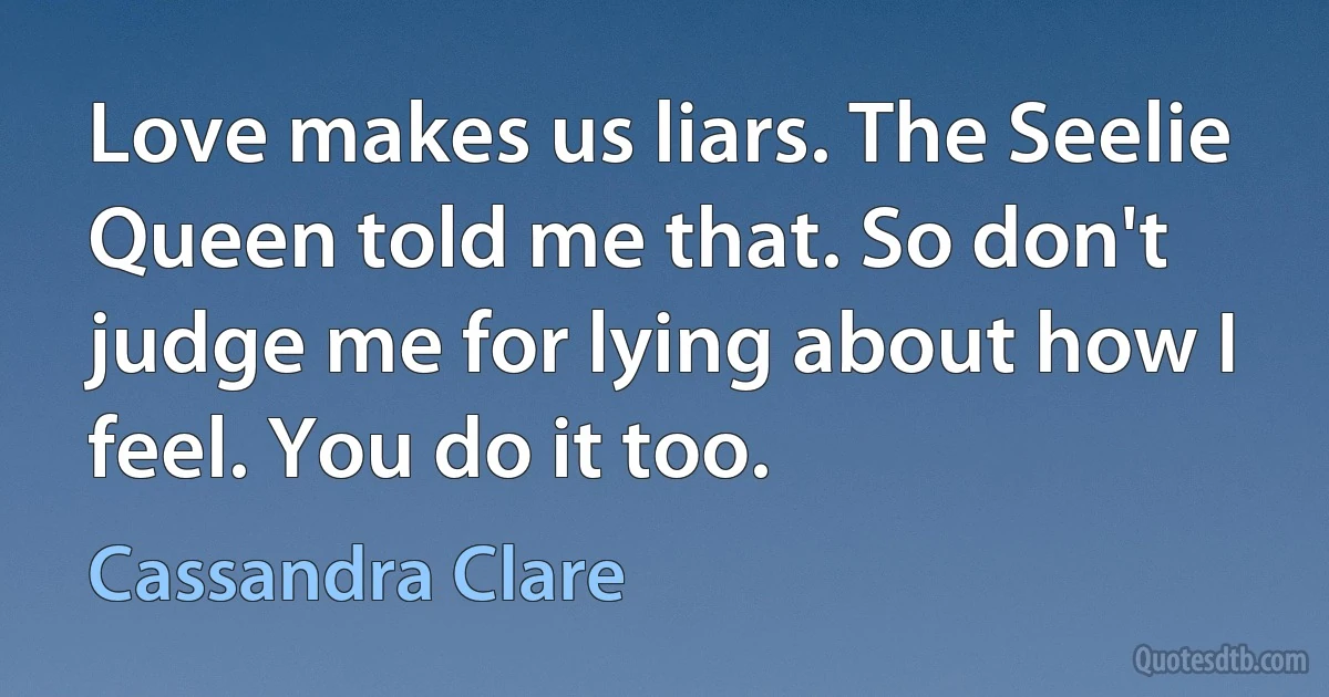 Love makes us liars. The Seelie Queen told me that. So don't judge me for lying about how I feel. You do it too. (Cassandra Clare)