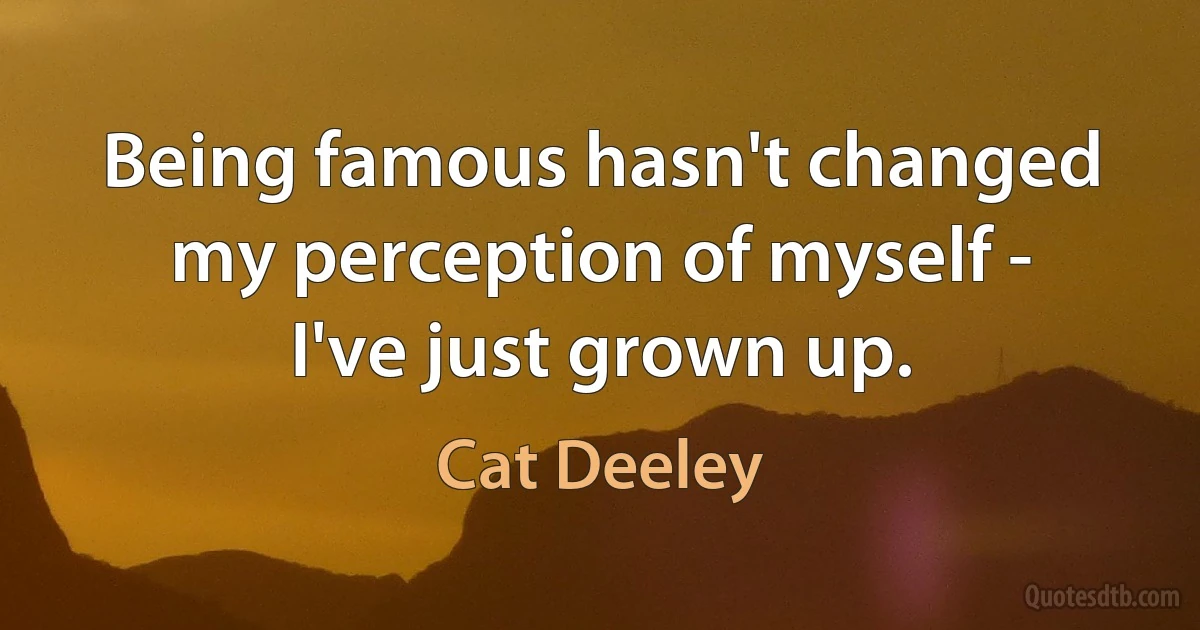 Being famous hasn't changed my perception of myself - I've just grown up. (Cat Deeley)