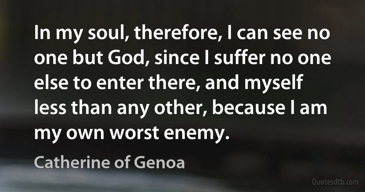 In my soul, therefore, I can see no one but God, since I suffer no one else to enter there, and myself less than any other, because I am my own worst enemy. (Catherine of Genoa)