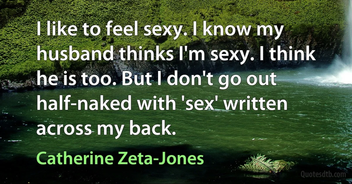 I like to feel sexy. I know my husband thinks I'm sexy. I think he is too. But I don't go out half-naked with 'sex' written across my back. (Catherine Zeta-Jones)