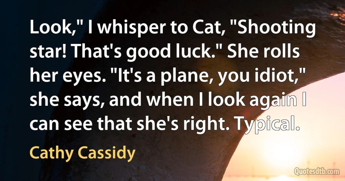 Look," I whisper to Cat, "Shooting star! That's good luck." She rolls her eyes. "It's a plane, you idiot," she says, and when I look again I can see that she's right. Typical. (Cathy Cassidy)