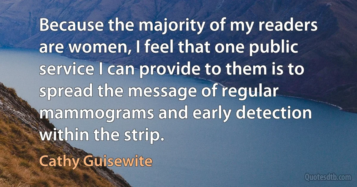 Because the majority of my readers are women, I feel that one public service I can provide to them is to spread the message of regular mammograms and early detection within the strip. (Cathy Guisewite)