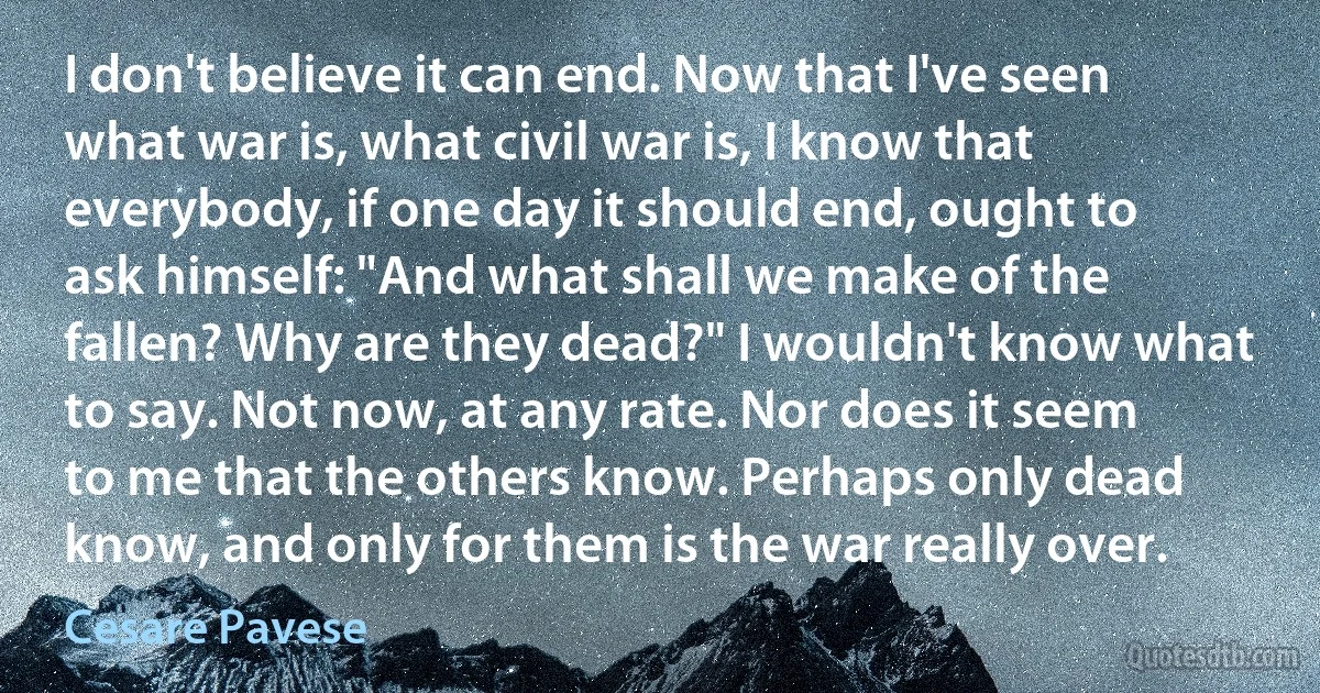 I don't believe it can end. Now that I've seen what war is, what civil war is, I know that everybody, if one day it should end, ought to ask himself: "And what shall we make of the fallen? Why are they dead?" I wouldn't know what to say. Not now, at any rate. Nor does it seem to me that the others know. Perhaps only dead know, and only for them is the war really over. (Cesare Pavese)