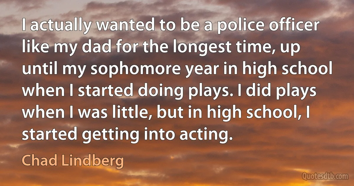 I actually wanted to be a police officer like my dad for the longest time, up until my sophomore year in high school when I started doing plays. I did plays when I was little, but in high school, I started getting into acting. (Chad Lindberg)