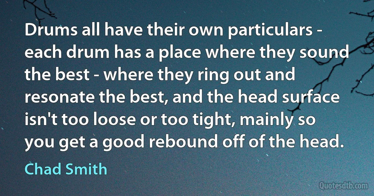 Drums all have their own particulars - each drum has a place where they sound the best - where they ring out and resonate the best, and the head surface isn't too loose or too tight, mainly so you get a good rebound off of the head. (Chad Smith)