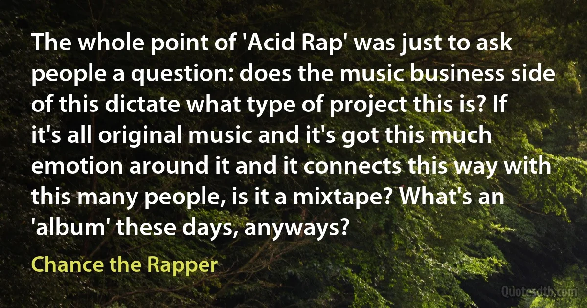 The whole point of 'Acid Rap' was just to ask people a question: does the music business side of this dictate what type of project this is? If it's all original music and it's got this much emotion around it and it connects this way with this many people, is it a mixtape? What's an 'album' these days, anyways? (Chance the Rapper)