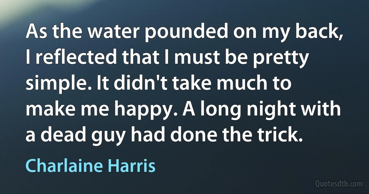 As the water pounded on my back, I reflected that I must be pretty simple. It didn't take much to make me happy. A long night with a dead guy had done the trick. (Charlaine Harris)