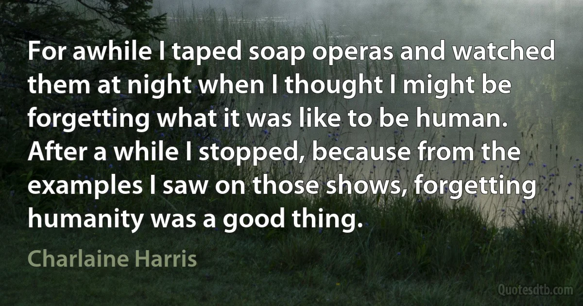 For awhile I taped soap operas and watched them at night when I thought I might be forgetting what it was like to be human. After a while I stopped, because from the examples I saw on those shows, forgetting humanity was a good thing. (Charlaine Harris)