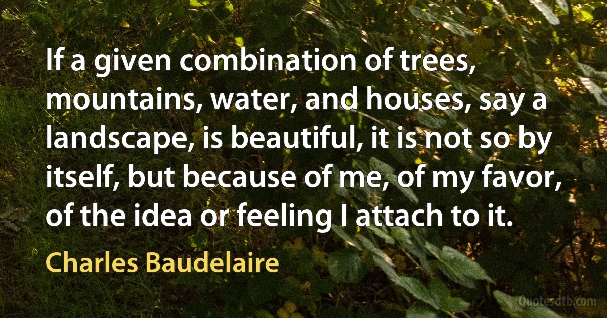 If a given combination of trees, mountains, water, and houses, say a landscape, is beautiful, it is not so by itself, but because of me, of my favor, of the idea or feeling I attach to it. (Charles Baudelaire)