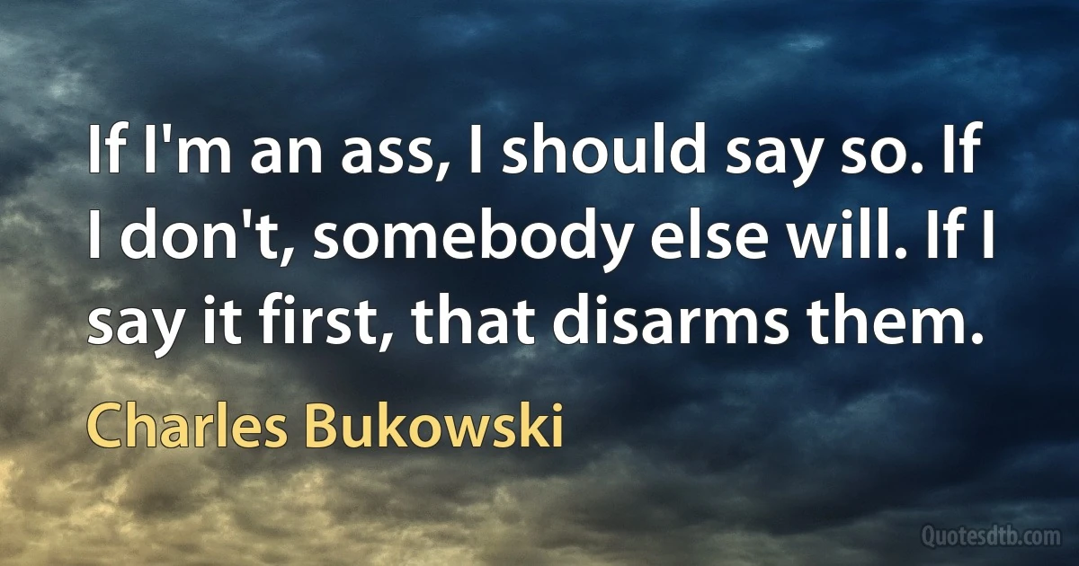 If I'm an ass, I should say so. If I don't, somebody else will. If I say it first, that disarms them. (Charles Bukowski)