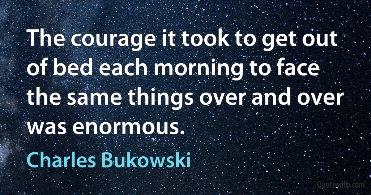 The courage it took to get out of bed each morning to face the same things over and over was enormous. (Charles Bukowski)