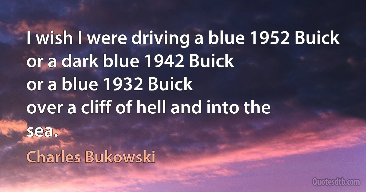 I wish I were driving a blue 1952 Buick
or a dark blue 1942 Buick
or a blue 1932 Buick
over a cliff of hell and into the
sea. (Charles Bukowski)