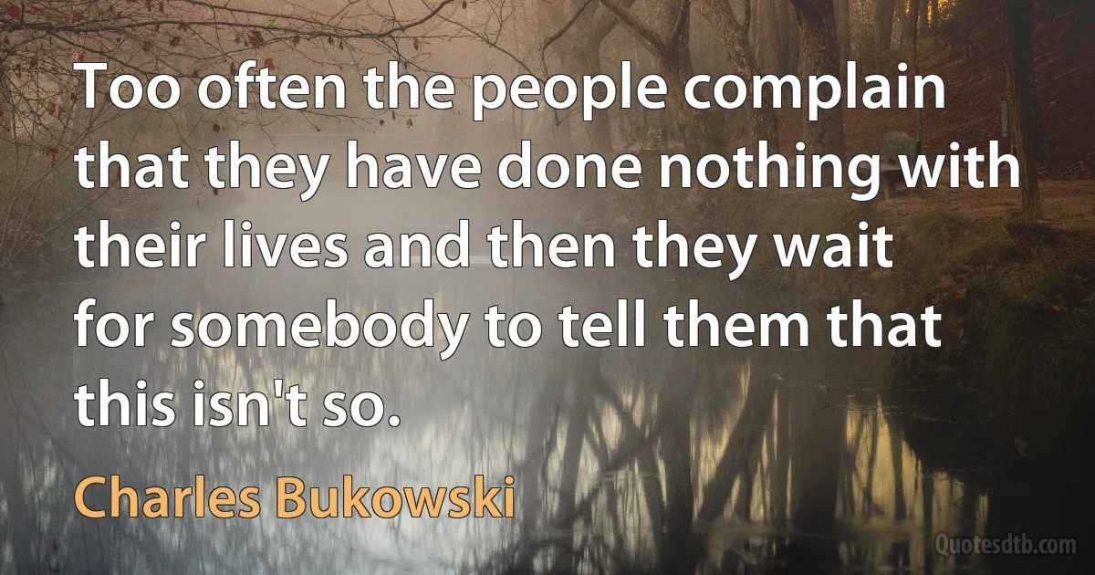 Too often the people complain that they have done nothing with their lives and then they wait for somebody to tell them that this isn't so. (Charles Bukowski)