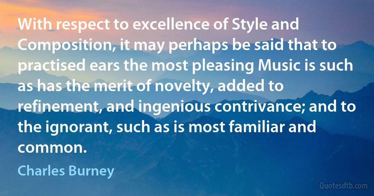 With respect to excellence of Style and Composition, it may perhaps be said that to practised ears the most pleasing Music is such as has the merit of novelty, added to refinement, and ingenious contrivance; and to the ignorant, such as is most familiar and common. (Charles Burney)