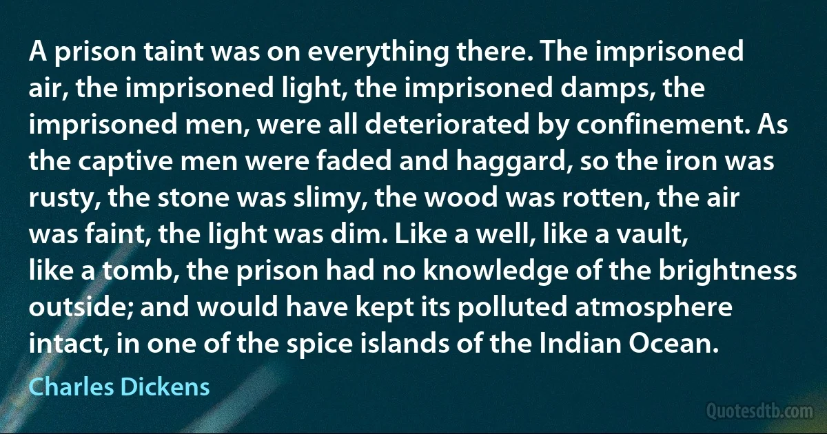 A prison taint was on everything there. The imprisoned air, the imprisoned light, the imprisoned damps, the imprisoned men, were all deteriorated by confinement. As the captive men were faded and haggard, so the iron was rusty, the stone was slimy, the wood was rotten, the air was faint, the light was dim. Like a well, like a vault, like a tomb, the prison had no knowledge of the brightness outside; and would have kept its polluted atmosphere intact, in one of the spice islands of the Indian Ocean. (Charles Dickens)