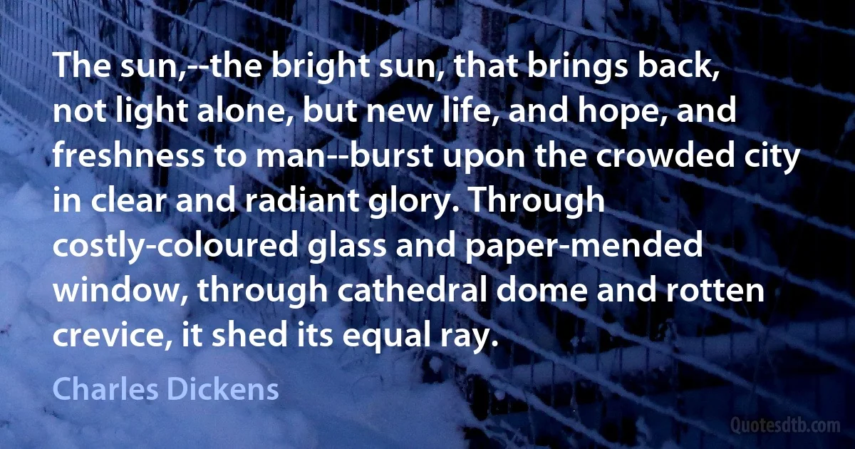 The sun,--the bright sun, that brings back, not light alone, but new life, and hope, and freshness to man--burst upon the crowded city in clear and radiant glory. Through costly-coloured glass and paper-mended window, through cathedral dome and rotten crevice, it shed its equal ray. (Charles Dickens)