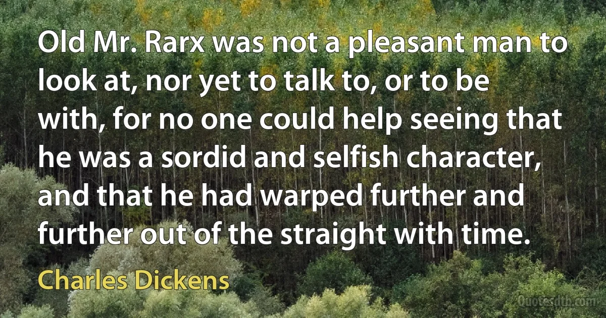 Old Mr. Rarx was not a pleasant man to look at, nor yet to talk to, or to be with, for no one could help seeing that he was a sordid and selfish character, and that he had warped further and further out of the straight with time. (Charles Dickens)