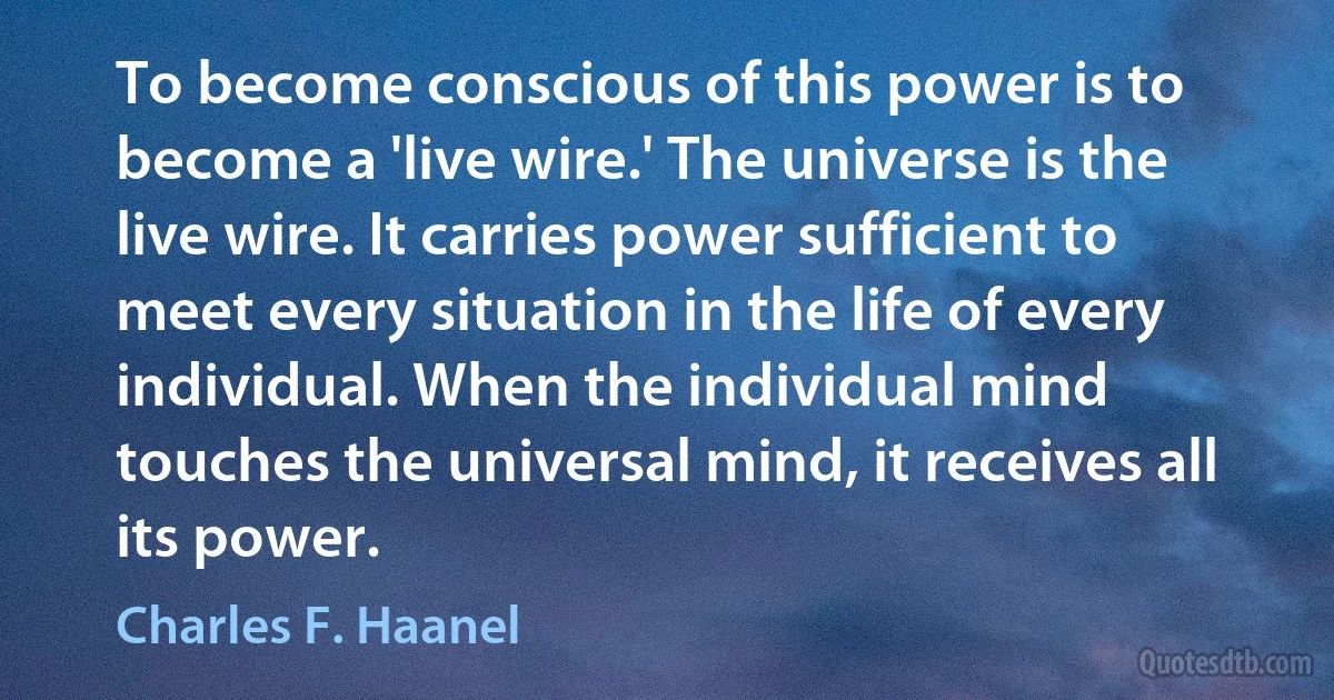 To become conscious of this power is to become a 'live wire.' The universe is the live wire. It carries power sufficient to meet every situation in the life of every individual. When the individual mind touches the universal mind, it receives all its power. (Charles F. Haanel)