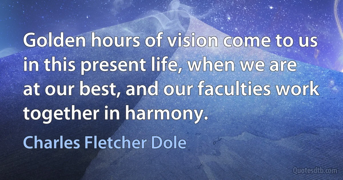 Golden hours of vision come to us in this present life, when we are at our best, and our faculties work together in harmony. (Charles Fletcher Dole)