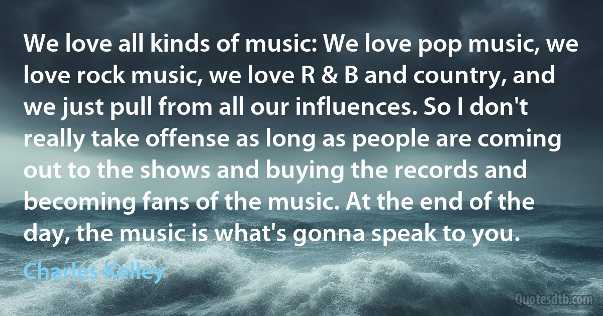 We love all kinds of music: We love pop music, we love rock music, we love R & B and country, and we just pull from all our influences. So I don't really take offense as long as people are coming out to the shows and buying the records and becoming fans of the music. At the end of the day, the music is what's gonna speak to you. (Charles Kelley)