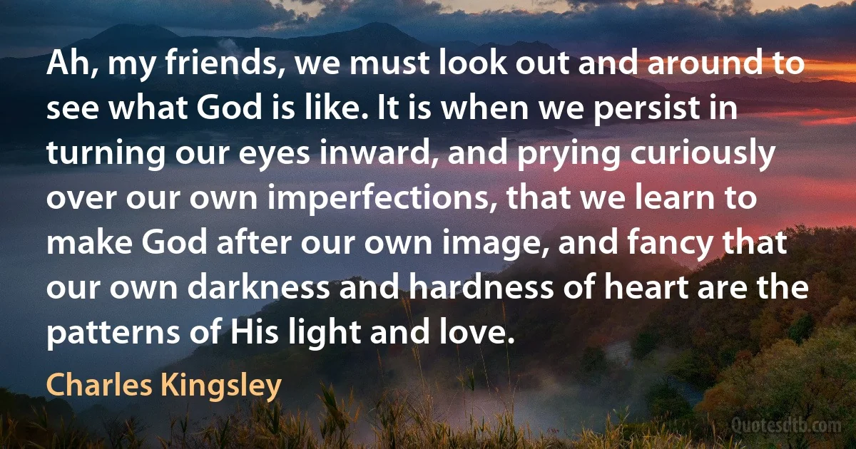 Ah, my friends, we must look out and around to see what God is like. It is when we persist in turning our eyes inward, and prying curiously over our own imperfections, that we learn to make God after our own image, and fancy that our own darkness and hardness of heart are the patterns of His light and love. (Charles Kingsley)