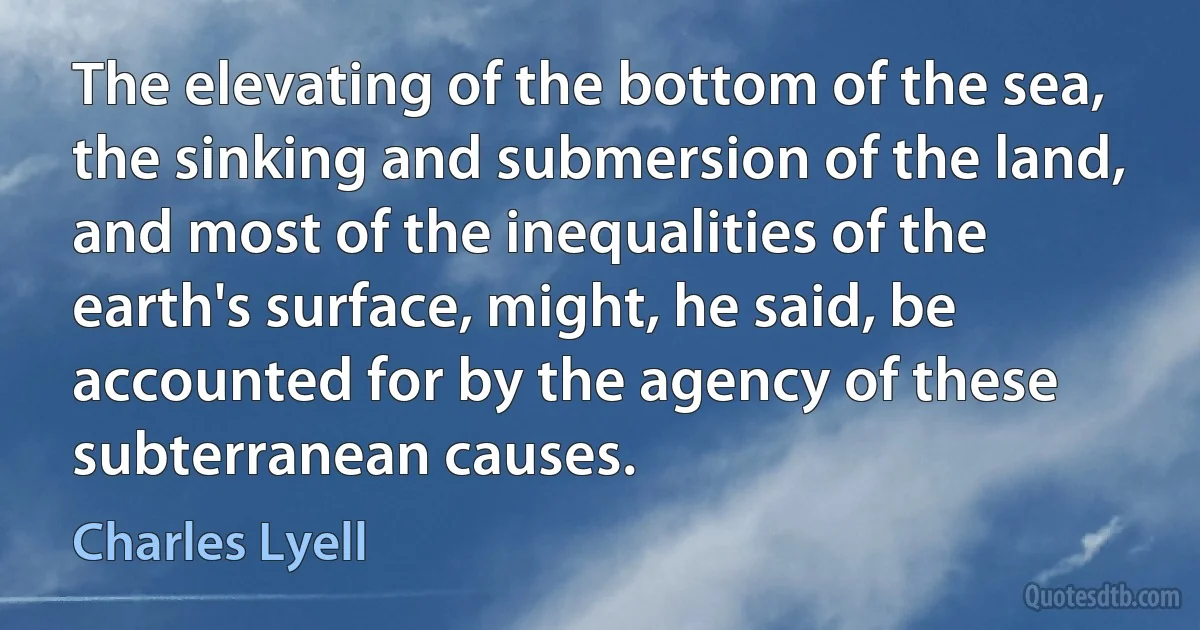 The elevating of the bottom of the sea, the sinking and submersion of the land, and most of the inequalities of the earth's surface, might, he said, be accounted for by the agency of these subterranean causes. (Charles Lyell)