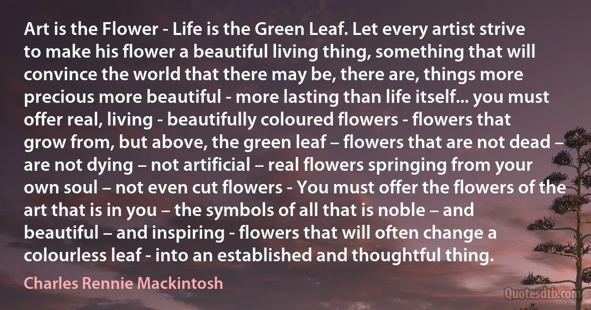 Art is the Flower - Life is the Green Leaf. Let every artist strive to make his flower a beautiful living thing, something that will convince the world that there may be, there are, things more precious more beautiful - more lasting than life itself... you must offer real, living - beautifully coloured flowers - flowers that grow from, but above, the green leaf – flowers that are not dead – are not dying – not artificial – real flowers springing from your own soul – not even cut flowers - You must offer the flowers of the art that is in you – the symbols of all that is noble – and beautiful – and inspiring - flowers that will often change a colourless leaf - into an established and thoughtful thing. (Charles Rennie Mackintosh)