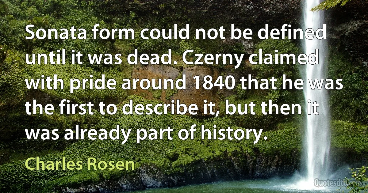 Sonata form could not be defined until it was dead. Czerny claimed with pride around 1840 that he was the first to describe it, but then it was already part of history. (Charles Rosen)