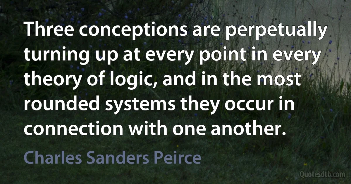 Three conceptions are perpetually turning up at every point in every theory of logic, and in the most rounded systems they occur in connection with one another. (Charles Sanders Peirce)