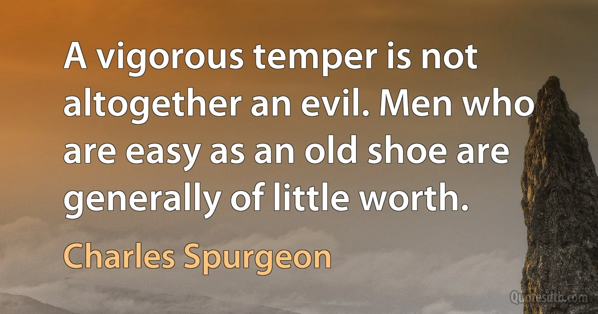 A vigorous temper is not altogether an evil. Men who are easy as an old shoe are generally of little worth. (Charles Spurgeon)