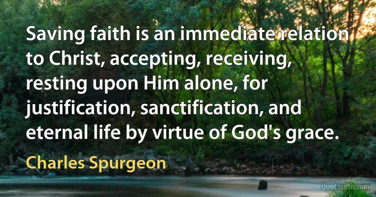 Saving faith is an immediate relation to Christ, accepting, receiving, resting upon Him alone, for justification, sanctification, and eternal life by virtue of God's grace. (Charles Spurgeon)